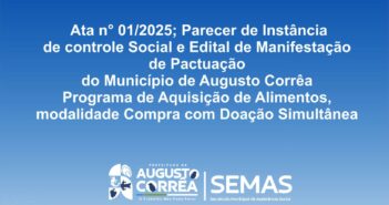 A Secretária Municipal de Assistência Social, juntamente com o Conselho Municipal de Segurança Alimentar e Nutricional, tornam público: Ata n° 01/2025; Parecer de Instância de controle Social e Edital de Manifestação de Pactuação. O objetivo deste ato é formalizar a pactuação do Município de Augusto Corrêa com o Governo do Estado Pará, por intermédio da Secretária de Estado de Assistência Social, Trabalho, Emprego e Renda a adesão do Município ao programa de Aquisição de Alimentos, modalidade Compra com Doação Simultânea